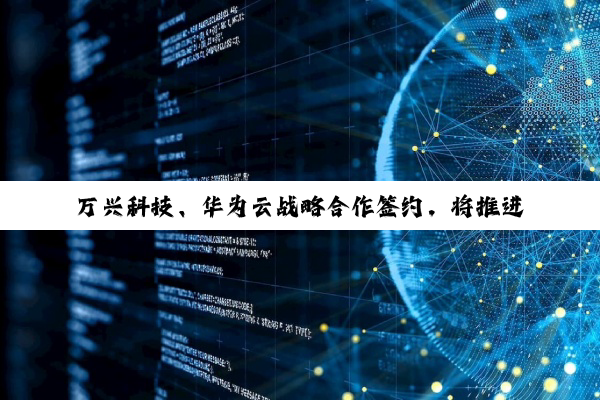 万兴科技、华为云战略合作签约，将推进 AI 大模型技术和应用创新
