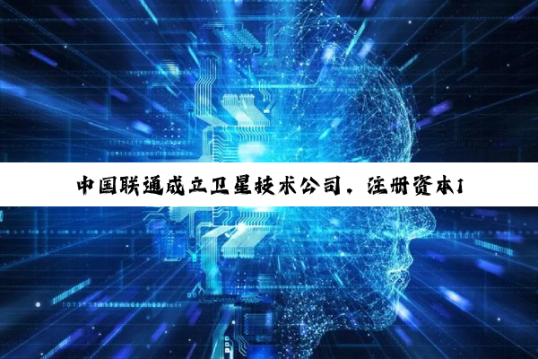 中国联通成立卫星技术公司，注册资本1亿元