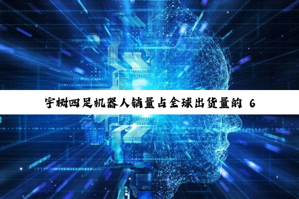 宇树四足机器人销量占全球出货量的 60%-70%