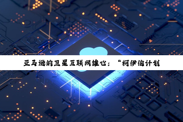 亚马逊的卫星互联网雄心：“柯伊伯计划”潜力何以实现