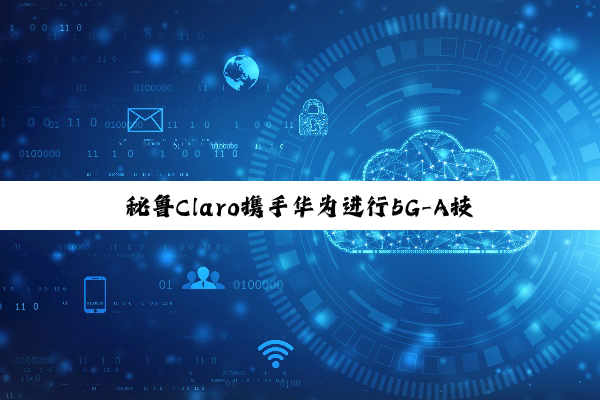 秘鲁Claro携手华为进行5G-A技术测试