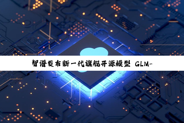 智谱发布新一代旗舰开源模型 GLM-4.5，专为智能体应用打造