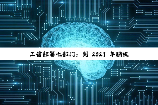 工信部等七部门:到 2027 年脑机接口关键技术取得突破,电极、芯片和整机产品性能达到国际先进水平