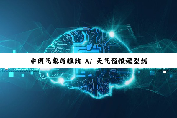 中国气象局推动 AI 天气预报模型创新融合应用，伏羲、璞云、风乌、风清、盘古等入选