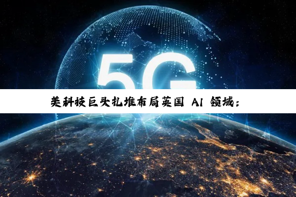 美科技巨头扎堆布局英国 AI 领域：微软投资 300 亿美元、英伟达等投资 110 亿英镑